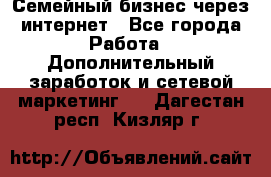 Семейный бизнес через интернет - Все города Работа » Дополнительный заработок и сетевой маркетинг   . Дагестан респ.,Кизляр г.